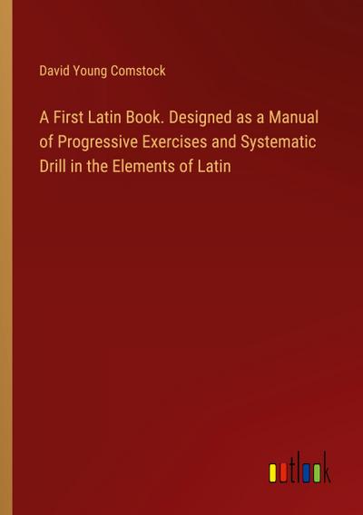 A First Latin Book. Designed as a Manual of Progressive Exercises and Systematic Drill in the Elements of Latin