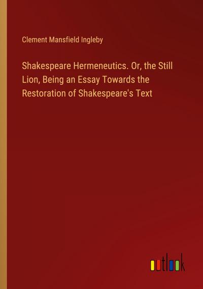 Shakespeare Hermeneutics. Or, the Still Lion, Being an Essay Towards the Restoration of Shakespeare’s Text