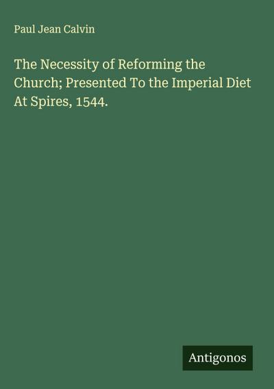 The Necessity of Reforming the Church; Presented To the Imperial Diet At Spires, 1544.