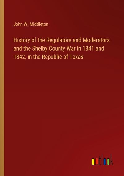 History of the Regulators and Moderators and the Shelby County War in 1841 and 1842, in the Republic of Texas