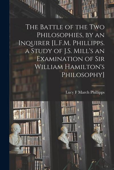 The Battle of the Two Philosophies, by an Inquirer [L.F.M. Phillipps. a Study of J.S. Mill’s an Examination of Sir William Hamilton’s Philosophy]