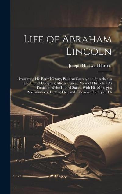 Life of Abraham Lincoln: Presenting His Early History, Political Career, and Speeches in and Out of Congress; Also a General View of His Policy