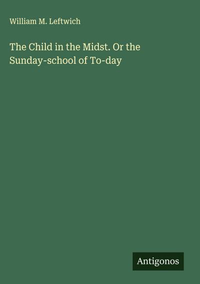 The Child in the Midst. Or the Sunday-school of To-day