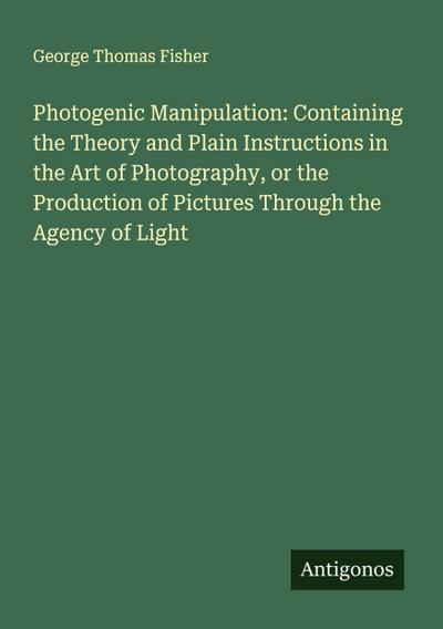 Photogenic Manipulation: Containing the Theory and Plain Instructions in the Art of Photography, or the Production of Pictures Through the Agency of Light