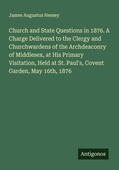 Church and State Questions in 1876. A Charge Delivered to the Clergy and Churchwardens of the Archdeaconry of Middlesex, at His Primary Visitation, Held at St. Paul’s, Covent Garden, May 16th, 1876