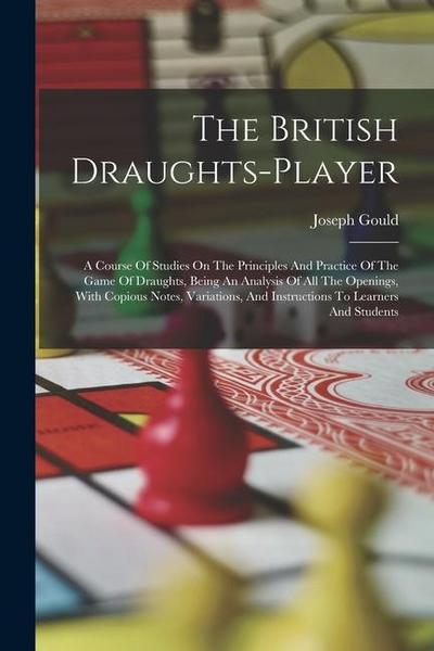 The British Draughts-player: A Course Of Studies On The Principles And Practice Of The Game Of Draughts, Being An Analysis Of All The Openings, Wit
