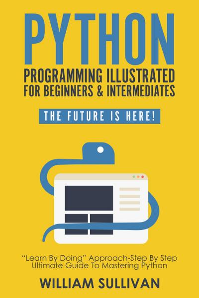 Python Programming Illustrated For Beginners & Intermediates: "Learn By Doing" Approach-Step By Step Ultimate Guide To Mastering Python: The Future Is Here!