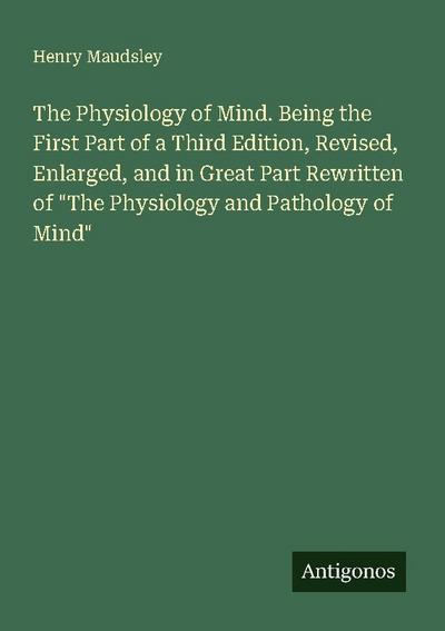 The Physiology of Mind. Being the First Part of a Third Edition, Revised, Enlarged, and in Great Part Rewritten of "The Physiology and Pathology of Mind"