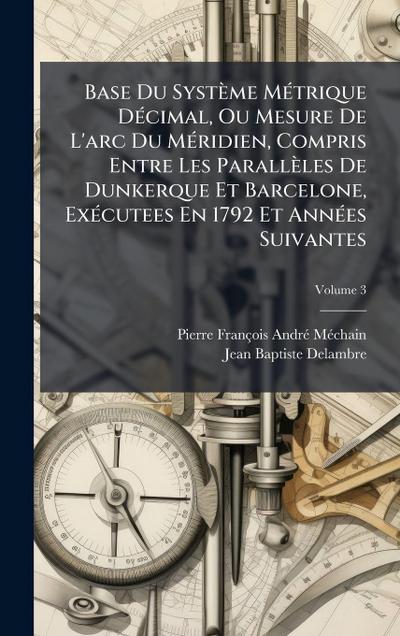 Base Du Système MÃ(c)trique DÃ(c)cimal, Ou Mesure De L’arc Du MÃ(c)ridien, Compris Entre Les Parallèles De Dunkerque Et Barcelone, ExÃ(c)cutees En 1792 Et AnnÃ(c)es Suivantes