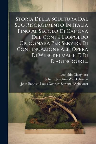 Storia Della Scultura Dal Suo Risorgimento In Italia Fino Al Secolo Di Canova Del Conte Leopoldo Cicognara Per Servire Di Continuazione All’ Opera Di Winckelmann E Di D’agincourt...