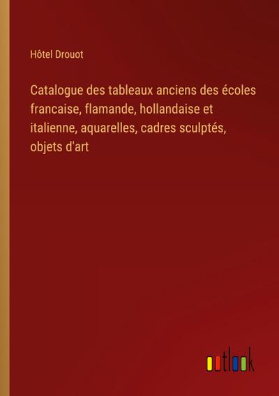 Catalogue des tableaux anciens des écoles francaise, flamande, hollandaise et italienne, aquarelles, cadres sculptés, objets d’art