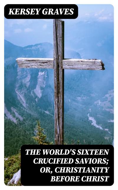 The World’s Sixteen Crucified Saviors; Or, Christianity Before Christ