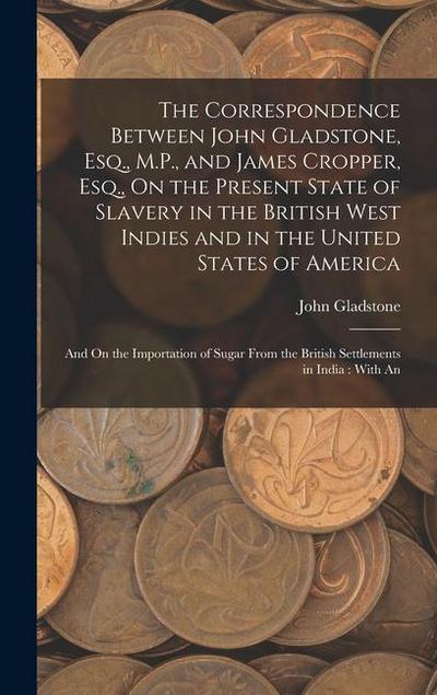 The Correspondence Between John Gladstone, Esq., M.P., and James Cropper, Esq., On the Present State of Slavery in the British West Indies and in the