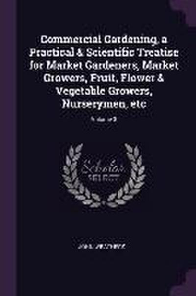 Commercial Gardening, a Practical & Scientific Treatise for Market Gardeners, Market Growers, Fruit, Flower & Vegetable Growers, Nurserymen, etc; Volume 3