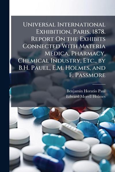 Universal International Exhibition, Paris, 1878. Report On the Exhibits Connected With Materia Medica, Pharmacy, Chemical Industry, Etc., by B.H. Pauel, E.M. Holmes, and F. Passmore