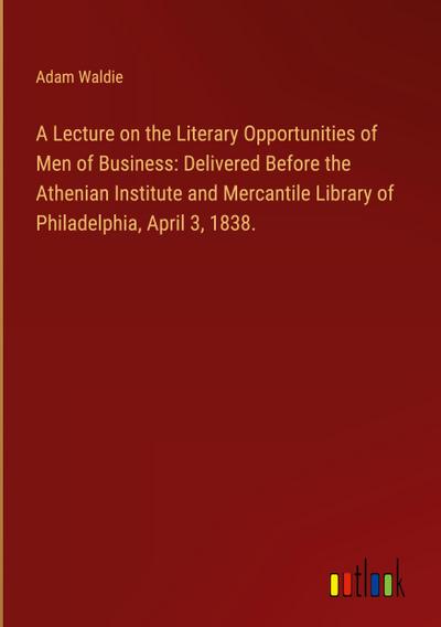 A Lecture on the Literary Opportunities of Men of Business: Delivered Before the Athenian Institute and Mercantile Library of Philadelphia, April 3, 1838.