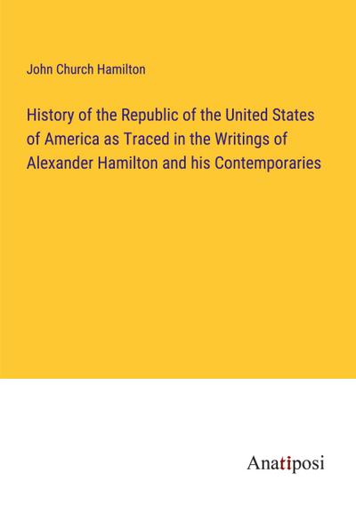 History of the Republic of the United States of America as Traced in the Writings of Alexander Hamilton and his Contemporaries