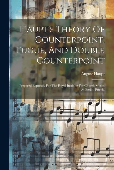 Haupt’s Theory Of Counterpoint, Fugue, And Double Counterpoint: Prepared Expressly For The Royal Institute For Church Music, At Berlin, Prussia