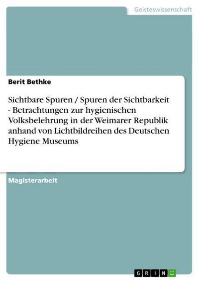 Sichtbare Spuren / Spuren der Sichtbarkeit - Betrachtungen zur hygienischen Volksbelehrung in der Weimarer Republik anhand von Lichtbildreihen des Deutschen Hygiene Museums - Berit Bethke
