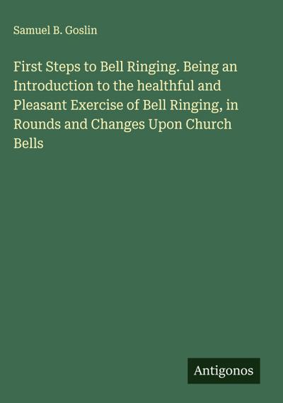 First Steps to Bell Ringing. Being an Introduction to the healthful and Pleasant Exercise of Bell Ringing, in Rounds and Changes Upon Church Bells