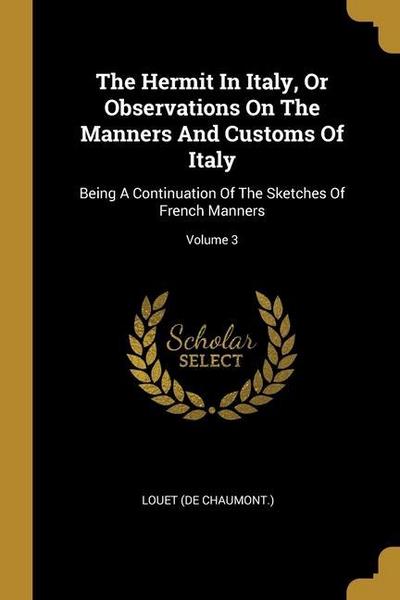 The Hermit In Italy, Or Observations On The Manners And Customs Of Italy: Being A Continuation Of The Sketches Of French Manners; Volume 3