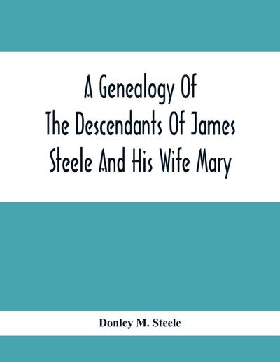 A Genealogy Of The Descendants Of James Steele And His Wife Mary; Late Of Clinton District, Monogalia County, Virginia (Now West Virginia); For The Entertainment And Instruction  Of The Family And For Handy Reference