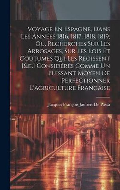 Voyage En Espagne, Dans Les Années 1816, 1817, 1818, 1819, Ou, Recherches Sur Les Arrosages, Sur Les Lois Et Coûtumes Qui Les Régissent [&c.] Considérés Comme Un Puissant Moyen De Perfectionner L’agriculture Française