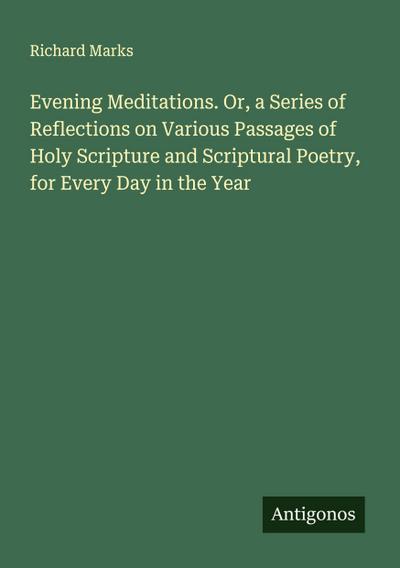 Evening Meditations. Or, a Series of Reflections on Various Passages of Holy Scripture and Scriptural Poetry, for Every Day in the Year