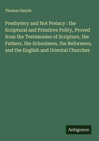 Presbytery and Not Prelacy : the Scriptural and Primitive Polity, Proved from the Testimonies of Scripture, the Fathers, the Schoolmen, the Reformers, and the English and Oriental Churches