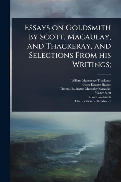 Essays on Goldsmith by Scott, Macaulay, and Thackeray, and Selections From his Writings;