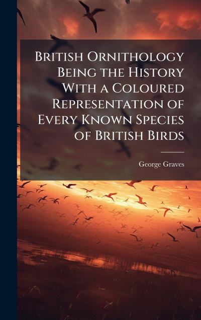 British Ornithology Being the History With a Coloured Representation of Every Known Species of British Birds