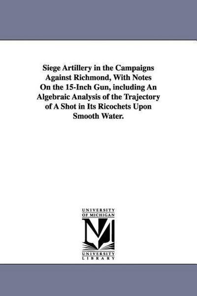 Siege Artillery in the Campaigns Against Richmond, With Notes On the 15-Inch Gun, including An Algebraic Analysis of the Trajectory of A Shot in Its Ricochets Upon Smooth Water.
