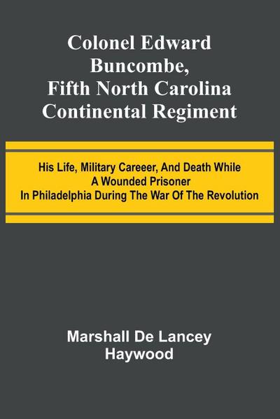 Colonel Edward Buncombe, Fifth North Carolina Continental Regiment; His Life, Military Careeer, And Death While A Wounded Prisoner In Philadelphia During The War Of The Revolution
