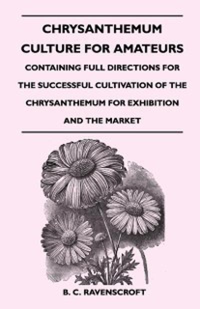 Chrysanthemum Culture For Amateurs: Containing Full Directions For the Successful Cultivation of the Chrysanthemum For Exhibition and the Market