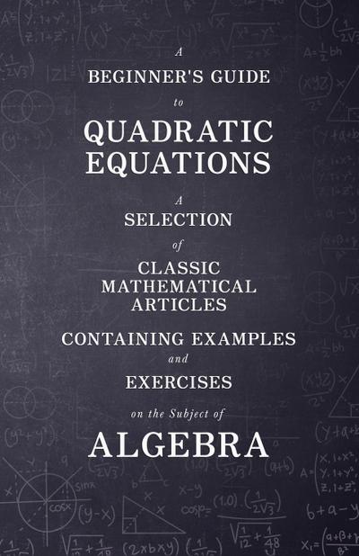 A Beginner’s Guide to Quadratic Equations - A Selection of Classic Mathematical Articles Containing Examples and Exercises on the Subject of Algebra