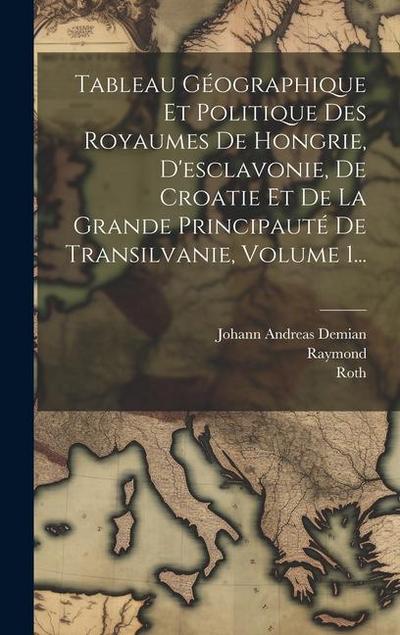 Tableau Géographique Et Politique Des Royaumes De Hongrie, D’esclavonie, De Croatie Et De La Grande Principauté De Transilvanie, Volume 1...
