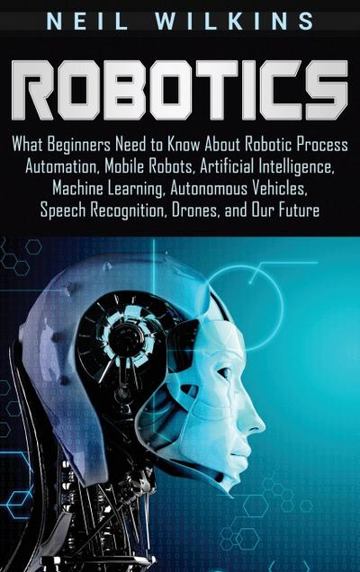 Robotics: What Beginners Need to Know about Robotic Process Automation, Mobile Robots, Artificial Intelligence, Machine Learning, Autonomous Vehicles, Speech Recognition, Drones, and Our Future