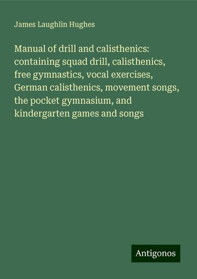 Manual of drill and calisthenics: containing squad drill, calisthenics, free gymnastics, vocal exercises, German calisthenics, movement songs, the pocket gymnasium, and kindergarten games and songs