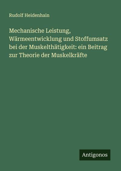 Mechanische Leistung, Wärmeentwicklung und Stoffumsatz bei der Muskelthätigkeit: ein Beitrag zur Theorie der Muskelkräfte