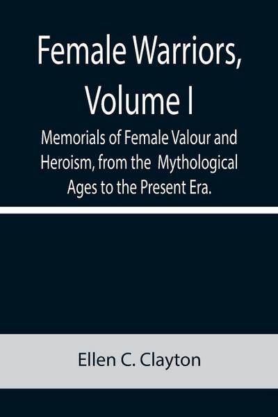 Female Warriors, Volume. I Memorials of Female Valour and Heroism, from the  Mythological Ages to the Present Era.