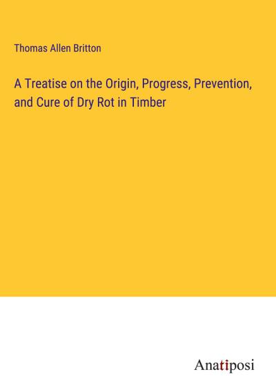 A Treatise on the Origin, Progress, Prevention, and Cure of Dry Rot in Timber