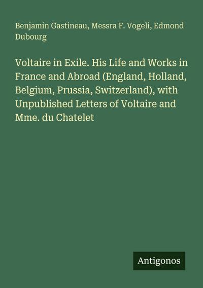 Voltaire in Exile. His Life and Works in France and Abroad (England, Holland, Belgium, Prussia, Switzerland), with Unpublished Letters of Voltaire and Mme. du Chatelet