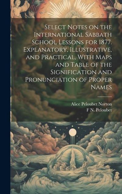 Select Notes on the International Sabbath School Lessons for 1877. Explanatory, Illustrative, and Practical, With Maps and Table of the Signification and Pronunciation of Proper Names