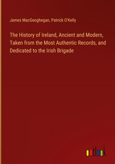 The History of Ireland, Ancient and Modern, Taken from the Most Authentic Records, and Dedicated to the Irish Brigade