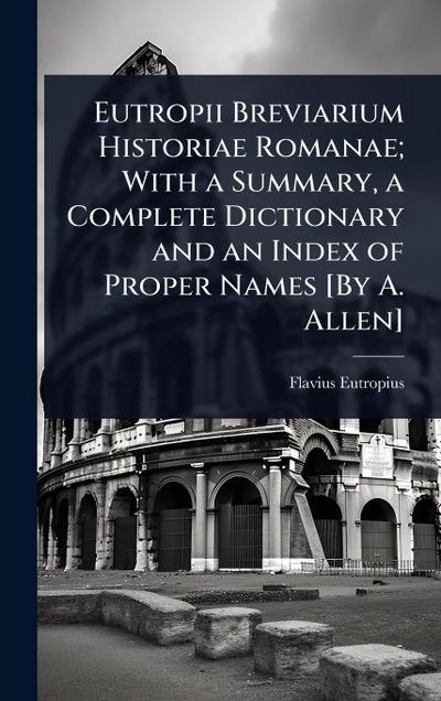 Eutropii Breviarium Historiae Romanae; With a Summary, a Complete Dictionary and an Index of Proper Names [By A. Allen]