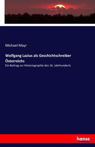 Wolfgang Lazius als Geschichtschreiber Österreichs: Ein Beitrag zur Historiographie des 16. Jahrhunderts