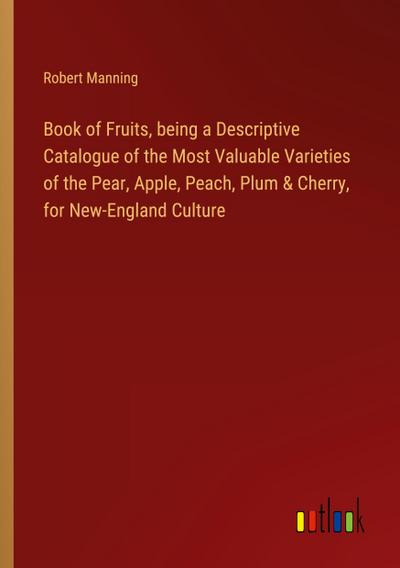 Book of Fruits, being a Descriptive Catalogue of the Most Valuable Varieties of the Pear, Apple, Peach, Plum & Cherry, for New-England Culture
