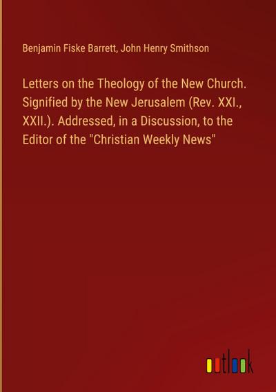 Letters on the Theology of the New Church. Signified by the New Jerusalem (Rev. XXI., XXII.). Addressed, in a Discussion, to the Editor of the "Christian Weekly News"