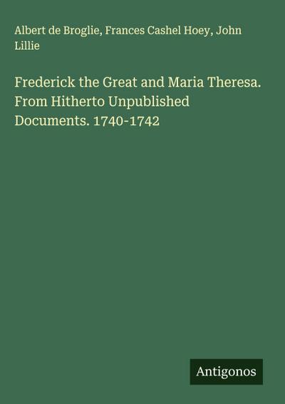 Frederick the Great and Maria Theresa. From Hitherto Unpublished Documents. 1740-1742