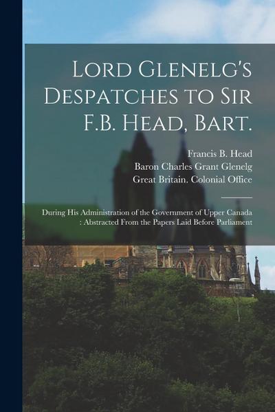 Lord Glenelg’s Despatches to Sir F.B. Head, Bart. [microform]: During His Administration of the Government of Upper Canada: Abstracted From the Papers
